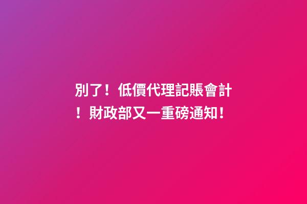 別了！低價代理記賬會計！財政部又一重磅通知！